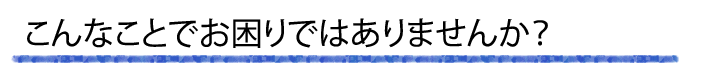 こんなことでお困りではありませんか？